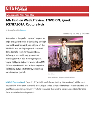  
    Minneapolis / St. Paul Blog 

 MN Fashion Week Preview: ENVISION, Kjurek, 
SCENEASOTA, Couture Noir 
By Stacey Tuthill in Fashion 
                                                                           Tuesday, Sep. 15 2009 @ 10:07AM 

September is the perfect time of the year to 
begin the age‐old ritual of schlepping through 
your cold‐weather wardrobe, picking off the 
mothballs and parting ways with outdated 
items to make room for new additions. 
Before you end up kicking yourself for 
throwing out that 80's motorcycle jacket 
you've held onto but never worn, hit up MN 
Fashion Week events and make sure you're 
not tossing out goods that may be coming 
                                                                                                     
back into style this fall. 
                                                  Josh Stokes 

                                                  Ignite Models Inc., Designer: Amanda Christine 


MN Fall Fashion Week (Sept. 21‐27 with kick‐off shows starting this weekend) will be jam‐
packed with more than 25 events with unique tastes, styles and themes ‐ all dedicated to the 
local fashion design community. To help you weed through the options, consider attending 
these wardrobe‐inspiring events:  

 
 