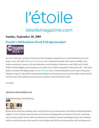 Sunday, September 20, 2009
l'etoile's MNFashion Week Fall Spectacular!




As you're well aware, we here at l'étoile have been keeping a sharp hawk-eye on the local fashion scene for
many-a-year. This Fall's MNFashion Week is an extra exceptional example of the upward mobility of the
fashion community, however, this time featuring a record number of awesome events! With such a lavish
buffet of stylish delights at your disposal, we're pretty sure it will be impossible to attend them all -- talk about
fashion overload! The diligent peeps over at MNFashion have worked tirelessly for years to get to this point,
helping to organize and mobilize independent designers and businesses across the Twin Cities, and we feel it's
merely the tip of the iceberg! Get out, buy local, and have a fantastic fashion week!


xo-l'étoile




MONDAY SEPTEMBER 21ST


KOKOON Boutique Grand Opening




Renowned for flattering, feminine styles mixed with an array of funky prints, fresh fabrics and limited edition
designs, KOKOON throws open the doors to its brand new headquarters in the heart of Seward, welcoming
you in to enjoy a glass of wine while you admire the new fall line. Founder and designer Laine Sou Weinberg
will be on-hand to premiere this season's newest designs and field your style questions while assisting you in
 