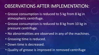 • Grease consumption is reduced to 5 kg from 8 kg in
atmospheric centrifuge.
• Grease consumption is reduced to 8 kg from 10 kg in
pressure centrifuge.
• No abnormalities are observed in any of the machines.
• Greasing time is reduced.
• Down time is decreased.
• Quality of grease is improved in removed centrifuge
OBSERVATIONS AFTER IMPLEMENTATION:
 