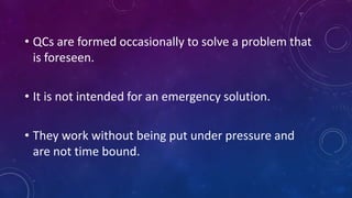 • QCs are formed occasionally to solve a problem that
is foreseen.
• It is not intended for an emergency solution.
• They work without being put under pressure and
are not time bound.
 