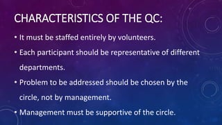 • It must be staffed entirely by volunteers.
• Each participant should be representative of different
departments.
• Problem to be addressed should be chosen by the
circle, not by management.
• Management must be supportive of the circle.
CHARACTERISTICS OF THE QC:
 