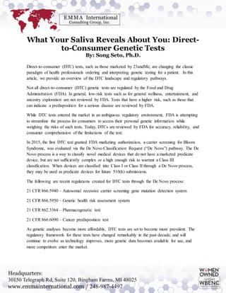 What Your Saliva Reveals About You: Direct-
to-Consumer Genetic Tests
By: Song Seto, Ph.D.
Direct-to-consumer (DTC) tests, such as those marketed by 23andMe, are changing the classic
paradigm of health professionals ordering and interpreting genetic testing for a patient. In this
article, we provide an overview of the DTC landscape and regulatory pathways.
Not all direct-to-consumer (DTC) genetic tests are regulated by the Food and Drug
Administration (FDA). In general, low-risk tests such as for general wellness, entertainment, and
ancestry exploration are not reviewed by FDA. Tests that have a higher risk, such as those that
can indicate a predisposition for a serious disease are reviewed by FDA.
While DTC tests entered the market in an ambiguous regulatory environment, FDA is attempting
to streamline the process for consumers to access their personal genetic information while
weighing the risks of such tests. Today, DTCs are reviewed by FDA for accuracy, reliability, and
consumer comprehension of the limitations of the test.
In 2015, the first DTC test granted FDA marketing authorization, a carrier screening for Bloom
Syndrome, was evaluated via the De Novo Classification Request (“De Novo”) pathway. The De
Novo process is a way to classify novel medical devices that do not have a marketed predicate
device, but are not sufficiently complex or a high enough risk to warrant a Class III
classification. When devices are classified into Class I or Class II through a De Novo process,
they may be used as predicate devices for future 510(k) submissions.
The following are recent regulations created for DTC tests through the De Novo process:
21 CFR 866.5940 – Autosomal recessive carrier screening gene mutation detection system
21 CFR 866.5950 – Genetic health risk assessment system
21 CFR 862.3364 – Pharmacogenetic test
21 CFR 866.6090 – Cancer predisposition test
As genetic analyses become more affordable, DTC tests are set to become more prevalent. The
regulatory framework for these tests have changed remarkably in the past decade, and will
continue to evolve as technology improves, more genetic data becomes available for use, and
more competitors enter the market.
 