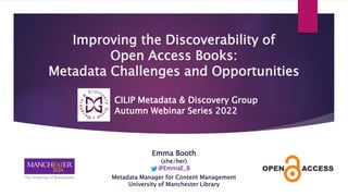 Emma Booth
(she/her)
@EmmaE_B
Metadata Manager for Content Management
University of Manchester Library
Improving the Discoverability of
Open Access Books:
Metadata Challenges and Opportunities
CILIP Metadata & Discovery Group
Autumn Webinar Series 2022
 