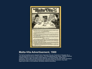 Malta-Vita Advertisement, 1900
The family breakfast scene depicted here showcases the use of pictures in full-page ads, a
new development at the turn of the century. The copy addresses the reader, offering putatively
medical reasons to buy the product while offering a “72 Dainty Dishes” recipe book—
premiums, mail-in gifts, and other product add-ons were popular at the time. While advertisers
still felt they had to include lots of reasons for customers to buy the product, they were
beginning to take a more aesthetic sensibility towards advertising.
 
