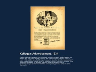 Kellogg’s Advertisement, 1934
Playing on women’s anxieties both about being “modern” and about properly feeding their
children, this 1934 scene playfully casts the child in the position of authority. Taking a
warm, mildly scolding tone, it subtly slips in consumer education about the new concept of
eating mass-produced, branded cereal for breakfast—all out of the mouths of babes. While
advertising had always, by necessity, been one of the biggest advocates for
“modernity”, images of children and families were especially powerful during the Great
Depression.
 
