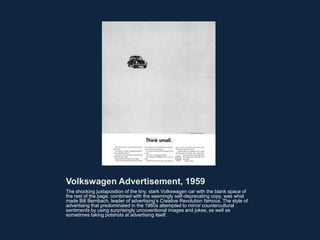 Volkswagen Advertisement, 1959
The shocking juxtaposition of the tiny, stark Volkswagen car with the blank space of
the rest of the page, combined with the seemingly self-deprecating copy, was what
made Bill Bernbach, leader of advertising’s Creative Revolution famous. The style of
advertising that predominated in the 1960s attempted to mirror countercultural
sentiments by using surprisingly uncoventional images and jokes, as well as
sometimes taking potshots at advertising itself.
 