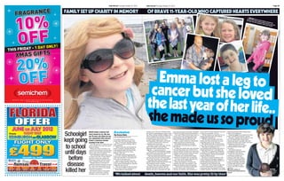Page 28                                               Daily Record Thursday, October 27, 2011             Daily Record Thursday, October 27, 2011                                                                                                                                                                                     Page 29


          FAMILY SET UP CHARITY IN MEMORY                                                                  OF BRAVE 11-YEAR-OLD WHO CAPTURED HEARTS EVERYWHERE
                                                                                                                                                                                                                                                                                    n SM L
                                                                                                                                                                                                                                                                                   battle IwING Emma
                                                                                                                                                                                                                                                                                   her hair ith cancer stayed upbe
                                                                                                                                                                                                                                                                                           . Left, t     dur           a,
                                                                                                                                                                                                                                                                                                     he youn ing which sth despite her
                                                                                                                                                                                                                                                                                                            gster w       e lo
                                                                                                                                                                                                                                                                                                                    ith siste st a leg and
                                                                                                                                                                                                                                                                                                                             r Rache
                                                                                                                                                                                                                                                                                                                                     l




                                                                                                                                                                er
                                                                                                                                                     more into h ,
                                                                                                                                         a crammed            me
                                                                                                                              Brave Emmple manage in a lifetihittle
                                                                                                                           IC
                                                                                                               J ENERGET an many peo              and Ricky W
                                                                                                               ﬁnal yearcelebrities including JLS
                                                                                                                         th
                                                                                                               meetin g




                                                                                                             Emma lost a leg to
                                                                                                            cancer but she loved
                                                                                                           the last year of her life..
                                                                                                           she made us so proud
                        BRAVE Emma Cameron had                Exclusive                                   primary six at Torrance Primary when           leg, from just above the knee. She threw    year, I had to let her enjoy her time left    difficult and these little things bring
                                                                                                                                                                                                                                                                                 ngs

          Schoolgirl    every reason to cry. She was
                        just 10 years old when her leg
                                                              By Karen Bale
                                                              reporters@dailyrecord.co.uk
                                                                                                          she started complaining of a pain in her
                                                                                                          leg. Then, during a family holiday in the
                                                                                                          north of England, in October 2009, the
                                                                                                          pain became so bad that Alan took her
                                                                                                                                                         herself into physio almost immediately.
                                                                                                                                                            Alan said: “Emma had always been on
                                                                                                                                                         the go, she loved running, sports and
                                                                                                                                                         girls brigade, and she didn’t see why
                                                                                                                                                                                                     as much as possible,” he said.
                                                                                                                                                                                                       “We all clung to our hope and to our
                                                                                                                                                                                                     strong Christian faith. Her attitude
                                                                                                                                                                                                     completely inspired me.
                                                                                                                                                                                                                                                   them such happiness.”
                                                                                                                                                                                                                                                                                hool
                                                                                                                                                                                                                                                      Emma struggled on at school but Alan
                                                                                                                                                                                                                                                   had to tell her she wouldn’t recover.
                                                                                                                                                                                                                                                                                 hether
                                                                                                                                                                                                                                                      He said: “I pained over whether to tell

          kept going    was amputated after doctors
                        found a cancerous tumour
                        growing in her knee.
                           And she was just 11 when she was
                                                              incredible charities who work to
                                                              make their final days happy ones.
                                                                Alan, of Torrance, Dunbartonshire,
                                                              said: “I’m so proud of Emma. She is
                                                                                                          to A&E. Despite being told it was
                                                                                                          growing pains, Alan wasn’t convinced.
                                                                                                            A visit to Emma’s GP in Torrance
                                                                                                          confirmed his worst fears.
                                                                                                                                                         being an amputee should stop her.”
                                                                                                                                                            After a couple weeks in a wheelchair,
                                                                                                                                                         Emma was given a prosthetic leg.
                                                                                                                                                            She began training on a running
                                                                                                                                                                                                       “We did some fantastic stuff with
                                                                                                                                                                                                     Emma and these memories are such
                                                                                                                                                                                                     important parts of our life now.”
                                                                                                                                                                                                       The family lived life to the full, like
                                                                                                                                                                                                                                                   her. We talked about death, about
                                                                                                                                                                                                                                                   heaven and about our faith. She was
                                                                                                                                                                                                                                                   pretty ill by then and I think I was just
                                                                                                                                                                                                                                                   confirming what she knew.”
                                                                                                                                                                                                                                                                                  k


           to school    given months to live. But she never
                        stopped smiling.
                           Emma met more celebrities and
                                                              an inspiration.
                                                                “Emma loved life and enjoyed her
                                                              final 12 months, despite what she
                                                                                                            Insurance worker Alan said: “By the
                                                                                                          start of November, she had been
                                                                                                          diagnosed with osteosarcoma in her
                                                                                                          right leg – a cancerous tumour.
                                                                                                                                                         machine and soon learned to play on
                                                                                                                                                         her Wii Fit.
                                                                                                                                                            In May, just weeks after she was given
                                                                                                                                                         her new leg, Emma was invited to be a
                                                                                                                                                                                                     every day was going to be Emma’s last.
                                                                                                                                                                                                       They flew to Lanzarote for a
                                                                                                                                                                                                     sun-soaked beach holiday and went to
                                                                                                                                                                                                     Northumberland for a fun-filled trip.
                                                                                                                                                                                                                                                      Emma passed away, at home,
                                                                                                                                                                                                                                                   with her family by her side,
                                                                                                                                                                                                                                                   on April 1.
                                                                                                                                                                                                                                                      The Emma Cameron
                                                                                                                                                                                                                                                                                 me,




          until days    enjoyed more holidays and fun days    was going through and how ill she
                        away in her final few months than     was. It helps me and her sister,              “They started chemotherapy straight          mascot for Ross County’s cup clash with       They flew to Lapland for Christmas,         Foundation will raise money   y
                                                              Rachel, cope now.                           away. Emma was obviously scared but            Dundee United and the brave schoolgirl      travelled to the Moray Firth for Emma         for children with cancer.
                        most people get in a lifetime.
                                                                “If Emma could keep going and             she was a determined wee girl.                 walked on to the pitch unaided.             to see dolphins, and met her football            There are some services
                           And remarkable Emma kept going                                                                                                                                                                                          that Emma couldn’t get
                                                                                                            “She was smart and knew she would               However, just a month later Emma         heroes at Ross County.

             before     to school until just 10 days before   never once complain when she was
                                                              sick, then we have to be inspired by        lose her hair and that it would make           returned to hospital with an infection.       She flew to South Carolina to visit         access to, that Alan wants
                        she died. In fact, she enjoyed an                                                 her ill. But she never once complained.”          An X-ray of her lungs confirmed the      close friends and through children’s          provided for young patients.   .
                        adventure holiday with her school     her and do the same now.
                                                                “Emma never moaned about her                Tragically, after three months of            worst. The cancer had spread.               cancer charities met Ricky Whittle on            The foundation will raise
                        pals a fortnight before her death.                                                chemo, doctors broke the sad news that            Emma had surgery to remove the           the Strictly Come Dancing tour,               money for smaller charities,   ,

            disease
                                                              chemo, or losing her leg. In fact, she
                           Emma’s bravery in the face of      even started fundraising for charities      the treatment wasn’t working.                  tumours but Alan was warned it was          boyband JLS and Princess Anne.                to help make dreams come
                        adversity stunned everyone around     while she was very ill.                       Emma’s body was not responding to            likely the disease would still spread.        Alan said: “I can’t stress enough the       true for youngsters with
                        her. And it has inspired her proud      “This is her legacy. If she was alive,    the chemo and the tumour had not                  “There was a tiny chance she might       level of benefits kids with terminal          cancer and other terminal
                        dad, Alan, 46, to set up The Emma                                                 shrunk. The only way to try to save            survive. But if not, if she had two         cancer get from the support from these        illnesses.

           killed her
                                                              I know she would be working on it.”
                        Cameron Foundation.                     Emma had not long started                 Emma’s life was to amputate her right          months, six months, nine months or a        smaller charities. Their life is incredibly      Donate online at                                                       Z BATTLER
                           He feels he owes it to his brave                                                                                                                                                                                        emmacameronfoundation.        n.                                          Emma’s family
                        little girl to help other children                                                                                                                                                                                         org.uk                                                                    have set up a
                        battling cancer and support the        ‘We talked about                          death, heaven and our faith. She was pretty ill by then’                                                                                                                                                            foundation
 