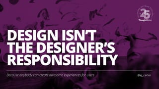 DESIGN ISN’T
THE DESIGNER’S
RESPONSIBILITY
Because anybody can create awesome experiences for users @ej_carter
 