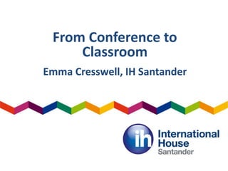 From Conference to
Classroom
Emma Cresswell, IH Santander
 