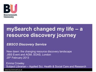 mySearch changed my life – a
  resource discovery journey
  EBSCO Discovery Service

  New dawn: the changing resource discovery landscape
  JIBS Event and AGM, SOAS, London
  25th February 2013

 Emma Crowley
 Subject Librarian – Applied Sci, Health & Social Care and Research
www.bournemouth.ac.uk
 