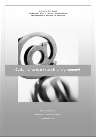 Vrije Universiteit Brussel 
           Solvay Brussels School of Economics and Management     
               Executive Master in Marketing and Advertising 
                                                                  


                    




    Customer as marketer: friend or enemy? 




                         Paper by Davy Warnez 

                   Promoted by Christian Blümelhuber 

                            November 2010 




                                                                  
 
 