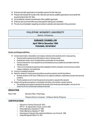 Endorse and refer applicants to immediate superior for final interview
 Prepare and release the results ofthe interview and advise qualified applicants to accomplish the
requirements for their 201 files.
 Accumulate the needed requirements ofthe qualified applicants.
 Endorse and recommend the new employees for training and orientation.
 Provide recommendation regarding recruitment, selection and placementofkey personnel.
Duties and Responsibilities
 Conductexamination,interpretation andanalysis,interviews to the students priorto classopening.
 Preparestudent assessmentprofilebasedon test an interview results.
 Evaluate test results, whichincludesentranceexaminationfornewstudents.
 Conductinterviewfor incomingfreshmenandtransfereesandaccomplishdocumentationwithinthe
interview process.
 Talktoincomingstudentsregardinghis/heradaptationwiththeuniversity’s environmentsuchastheir
classes,professors, andclassmates
 Conductcounsellingtostudents.
 Assist the studentsin solving personalproblemsaswell asacademicandfamilyproblems
 Motivate students intheir area of difficultysuchas subjects,professors,classmatesandeven theirpersonal
problems.
 Provide assistanceandmonitorthepersonalandacademic aspectsofthe students.
 Implementallguidanceprogramsincoordinationwithotherunitsinvolved instudent services.
 Plandevelopmentprogramsintendedforthe growthof the wholeeducationalsystem,not only for the
student but for the schoolstotal developmentaswell.
EDUCATION
March1994 BachelorofArts in Psychology
PhilippineWomen’sUniversity– TaftAvenue Manila,Philippines
CERTIFICATIONS
o ErgonomicsTraining February28, 2003
o HR 101 – An AppreciationCourse June25, 2002
o PerfectAttendance Awardee CY 1999
o PerfectAttendance Awardee CY 1998
o PsychologicalTestingforRecruitmentandSelection July19and 26, 1996
o ImageManagementMarch16,1991
PHILIPPINE WOMEN’S UNIVERSITY
Manila, Philippines
GUIDANCE COUNSELLOR
April 1994 to December 1994
PERSONNEL DEPARTMENT
 