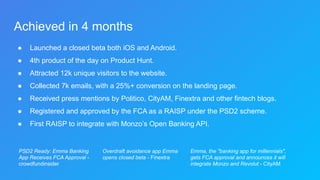 Achieved in 4 months
● Launched a closed beta both iOS and Android.
● 4th product of the day on Product Hunt.
● Attracted 12k unique visitors to the website.
● Collected 7k emails, with a 25%+ conversion on the landing page.
● Received press mentions by Politico, CityAM, Finextra and other fintech blogs.
● Registered and approved by the FCA as a RAISP under the PSD2 scheme.
● First RAISP to integrate with Monzo’s Open Banking API.
Emma, the "banking app for millennials",
gets FCA approval and announces it will
integrate Monzo and Revolut - CityAM
Overdraft avoidance app Emma
opens closed beta - Finextra
PSD2 Ready: Emma Banking
App Receives FCA Approval -
crowdfundinsider
 