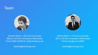 Team
Edoardo Moreni - CEO and Co-founder
MEng in CS from University of Manchester
Former B2B CANDDi & mobile freelance dev
edoardo@emma-app.com
Antonio Marino - CTO and co-founder
BSc in CS from University of Manchester
Former Google and CERN
antonio@emma-app.com
 