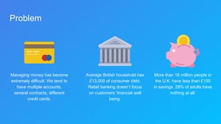 Problem
Managing money has become
extremely difficult. We tend to
have multiple accounts,
several contracts, different
credit cards.
Average British household has
£13,000 of consumer debt.
Retail banking doesn’t focus
on customers’ financial well
being.
More than 16 million people in
the U.K. have less than £100
in savings. 28% of adults have
nothing at all.
 