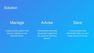 Solution
Manage
A plug and play solution that
acts as a gateway to any
financial service.
Advise
A financial advocate that
can provide insights and
tips based on spending
patterns.
Save
A saving solution that
periodically helps you save
small amounts of money.
 