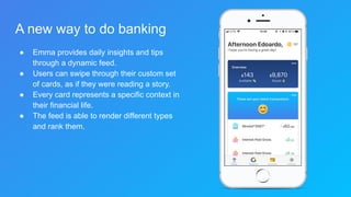 A new way to do banking
● Emma provides daily insights and tips
through a dynamic feed.
● Users can swipe through their custom set
of cards, as if they were reading a story.
● Every card represents a specific context in
their financial life.
● The feed is able to render different types
and rank them.
 