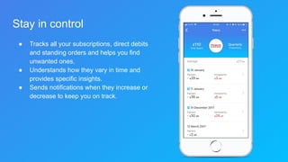 Stay in control
● Tracks all your subscriptions, direct debits
and standing orders and helps you find
unwanted ones.
● Understands how they vary in time and
provides specific insights.
● Sends notifications when they increase or
decrease to keep you on track.
 
