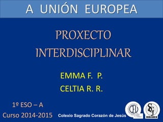 PROXECTO
INTERDISCIPLINAR
EMMA F. P.
CELTIA R. R.
A UNIÓN EUROPEA
1º ESO – A
Curso 2014-2015 Colexio Sagrado Corazón de Jesús
 