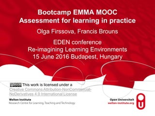 Bootcamp EMMA MOOC
Assessment for learning in practice
Olga Firssova, Francis Brouns
EDEN conference
Re-imagining Learning Environments
15 June 2016 Budapest, Hungary
This work is licensed under a
Creative Commons Attribution-NonCommercial-
NoDerivatives 4.0 International License
 
