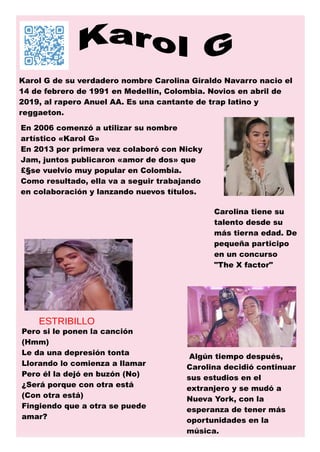 Karol G de su verdadero nombre Carolina Giraldo Navarro nacio el
14 de febrero de 1991 en Medellín, Colombia. Novios en abril de
2019, al rapero Anuel AA. Es una cantante de trap latino y
reggaeton.
Carolina tiene su
talento desde su
más tierna edad. De
pequeña participo
en un concurso
"The X factor"
Pero si le ponen la canción
(Hmm)
Le da una depresión tonta
Llorando lo comienza a llamar
Pero él la dejó en buzón (No)
¿Será porque con otra está
(Con otra está)
Fingiendo que a otra se puede
amar?
ESTRIBILLO
Algún tiempo después,
Carolina decidió continuar
sus estudios en el
extranjero y se mudó a
Nueva York, con la
esperanza de tener más
oportunidades en la
música.
En 2006 comenzó a utilizar su nombre
artístico «Karol G»
En 2013 por primera vez colaboró con Nicky
Jam, juntos publicaron «amor de dos» que
£§se vuelvio muy popular en Colombia.
Como resultado, ella va a seguir trabajando
en colaboración y lanzando nuevos títulos.