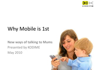 Why Mobile is 1st New ways of talking to Mums Presented by KODIME May 2010 