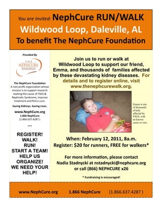 NephCure RUN/WALK 
     You are Invited: 

     Wildwood Loop, Daleville, AL 
     To beneﬁt The NephCure Founda on 
       Provided By 
  
  
                                              Join us to run or walk at
                                     Wildwood Loop to support our friend,
  
  
                                   Emma, and thousands of families affected
                                   by these devastating kidney diseases. For
                  
   The NephCure Founda on 
                                         details and to register online, visit
A non‐proﬁt organiza on whose               www.thenephcurewalk.org.
 mission is to support research 
  seeking the cause of FSGS &              
 Nephro c Syndrome, improve             
   treatment and ﬁnd a cure.  
             

 Saving Kidneys. Saving Lives. 
                                                                          Emma is one
                                                                          of thousands
             

   www.NephCure.org 
                                                                          of kids
                                                                          affected by
        1.866 NephCure                                                    FSGS, with
       (1.866.637.4287 )                                                  no known
                                                                          cause or cure.
               ***                
                  
     REGISTER!                    
    WALK!             When: February 12, 2011, 8a.m. 
    RUN!        Register: $20 for runners, FREE for walkers* 
START A TEAM!    
   HELP US           For more informa on, please contact  
  ORGANIZE!       Nadia Stadnycki at nstadnycki@nephcure.org 
WE NEED YOUR              or call (866) NEPHCURE x26 
    HELP!                                 
                                             * Fundraising is encouraged! 

                                      
     www.NephCure.org          1.866 NephCure        (1.866.637.4287 ) 
 