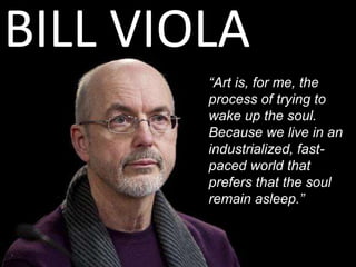 BILL VIOLA
“Art is, for me, the
process of trying to
wake up the soul.
Because we live in an
industrialized, fast-
paced world that
prefers that the soul
remain asleep.”
 