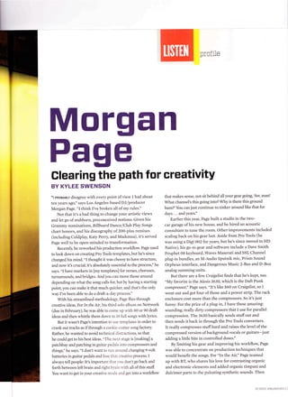 profile




Morgan
Page
Glearing the path for creativitY
BY KYLEE SWENSON
"r pRoBABLy disagree with every point ofview I had about              that makes sense, not sit behind all your gear going Aw, man!
ten years agoi' says Los Angeles-based DJ/producer                    What channel's this going into? Why is there this ground
Morgan Page. "I think I've broken all of my rules."                   hum?'You can just continue to tinker around like that for
   Not that it's a bad thing to change your artistic views            days...andyears."
and let go of stubborn, preconceived notions: Given his                   Earlier this year, Page built a studio in the two-
Grammy nominations, B illboard Dance,/Club Play Songs                 car garage of his new house, and he hired an acoustic
chart honors, and his discography of zOo-plus remixes                 consultant to tune the room. Other improvements included
(including Coldplay, Katy Perry, and Madonna), it's served            scaling back on his gear lust. Aside from Pro Tools (he
Page well to be open-minded to transformation.                        was using a Digi 002 for years, but he's since moved to HD
   Recently, he reworked his production workflow. Page used           Native), his go-to gear and software include a Dave Smith
to look down on creating Pro Tools templates, but he's since          Prophet 08 keyboard, Waves Maserati and SSL Channel
changed his mind. "I thought it was cheesy to have structure,         plug-in bundles, an M-Audio Sputnik mic, Prism Sound
and now it's crucial; it's absolutely essential to the process," he   Orpheus interface, and Dangerous Music 2-Bus and D-Box
says. "I have markers in [my templates] for verses, choruses,         analog summing units.
turnarounds, and bridges. And you can move those around                   But there are a few Craigslist finds that he's kept, too.
depending on what the song calls for, but by having a starting        "My favorite is the Alesis 363o, which is the Daft Punk
point, you can make it that much quicker, and that's the only         compressor," Page says. "It's like $60 on Craigslist, so I
way I've been able to do a draft-a-day process."                      went out and got four ofthose and a power strip. The rack
   with his streamlined methodoiogl', Page flies through              enclosure cost more than the compressors. So it's just
creative ideas. For In the Air,his third solo album on Nettwerk       funny: For the price ofa plug-in, I have these amazing-
(due in February), he was able to come up r.r'ith 80 or 90 draft      sounding, really dirty compressors that I use for parallel
ideas and then whittle them down to t8 full songs with lyrics'        compression. The 3630 basically sends stuff out and
   But it wasn't Page's intention to use templates in order to        then sends it back in through the Pro Tools converters.
crank out tracks as ifthrough a cookie-cufter song factory.           It really compresses stuff hard and raises the level of the
Rather, he wanted to avoid technical disrractions, so that            compressed version ofbackground vocals or guitars-just
he could get to his best ideas. "The next stage is fmaking] a         adding a little bite in controlled doses."
patchbay and patching in guitar pedals into compressors and               By limiting his gear and improving his workflow, Page
things," he says. "I don't want to run around changing 9-volt         was able to concentrate on production techniques that
batteries in guitar pedals and lose that creative process. I          would benefit the songs. For "In the Air," Page teamed
always tell people: It's important that 1'ou don't go back and        up with BT, who shares his love for contrasting organic
forth between left brain and right brain u'ith all of this stuff.     and electronic elements and added organic timpani and
You want to get in your creative mode and get into a workflow         dulcimer parts to the pulsating synthetic sounds. Then


                                                                                                                          o1.2012 EMUSTCtAN.C:
 