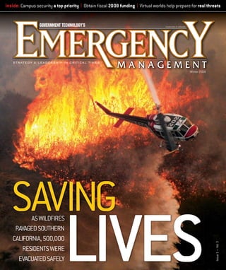 inside: Campus security a top priority | Obtain ﬁscal 2008 funding | Virtual worlds help prepare for real threats

Winter 2008

LIVES

AS WILDFIRES
RAVAGED SOUTHERN
CALIFORNIA, 500,000
RESIDENTS WERE
EVACUATED SAFELY

EM02_cover.indd 1

100 Blue Ravine Road
Folsom, CA. 95630
916-932-1300

Cyan

5

25 50 75 95 100 5

Pg
Magenta

25 50 75 95 100 5

Yellow

25 50 75 95 100 5

Black

25 50 75 95 100

®

Issue 1 — Vol. 3

SAVING

2/26/08 5:52:15 PM

_______ Designer _______ Creative Dir.
_______ Editorial _______ Prepress
_________ Production _______ OK to go

 
