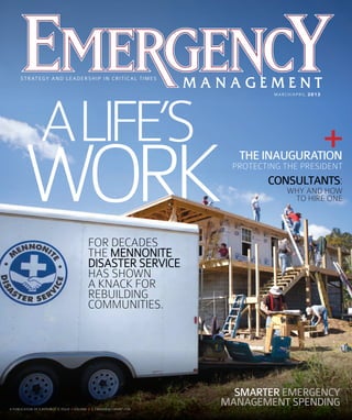 S T R AT E G Y A N D L E A D E R S H I P I N C R I T I C A L T I M E S
MARCH/APRIL 2013

ALIFE’S

WORK

THE INAUGURATION
PROTECTING THE PRESIDENT

CONSULTANTS:
WHY AND HOW
TO HIRE ONE

FOR DECADES
THE MENNONITE
DISASTER SERVICE
HAS SHOWN
A KNACK FOR
REBUILDING
COMMUNITIES.

SMARTER EMERGENCY
MANAGEMENT SPENDING
A PU BLIC ATION O E.R EPUB LIC | ISSUE 2 VOLU ME 8 | EM ERGE NCY M GMT COM
U BL
OF E. EPUBLIC IS UE
E
P UB
PUB
B
S
UM
M ERGENCY GMT. OM
G NCYM GM
CY
CYM G
M

EM03_cov.indd 2

3/20/13 2:47 PM

 