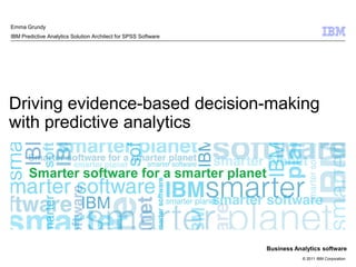 Emma Grundy
IBM Predictive Analytics Solution Architect for SPSS Software




Driving evidence-based decision-making
with predictive analytics




                                                                Business Analytics software
                                                                            © 2011 IBM Corporation
 