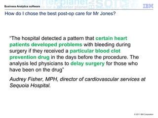 Business Analytics software

How do I chose the best post-op care for Mr Jones?




   “The hospital detected a pattern that certain heart
   patients developed problems with bleeding during
   surgery if they received a particular blood clot
   prevention drug in the days before the procedure. The
   analysis led physicians to delay surgery for those who
   have been on the drug”
   Audrey Fisher, MPH, director of cardiovascular services at
   Sequoia Hospital.




                                                        © 2011 IBM Corporation
 