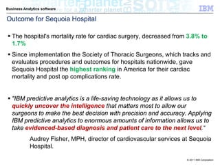 Business Analytics software

Outcome for Sequoia Hospital

 The hospital's mortality rate for cardiac surgery, decreased from 3.8% to
  1.7%
 Since implementation the Society of Thoracic Surgeons, which tracks and
  evaluates procedures and outcomes for hospitals nationwide, gave
  Sequoia Hospital the highest ranking in America for their cardiac
  mortality and post op complications rate.


 "IBM predictive analytics is a life-saving technology as it allows us to
  quickly uncover the intelligence that matters most to allow our
  surgeons to make the best decision with precision and accuracy. Applying
  IBM predictive analytics to enormous amounts of information allows us to
  take evidenced-based diagnosis and patient care to the next level.“
            Audrey Fisher, MPH, director of cardiovascular services at Sequoia
            Hospital.

                                                                     © 2011 IBM Corporation
 