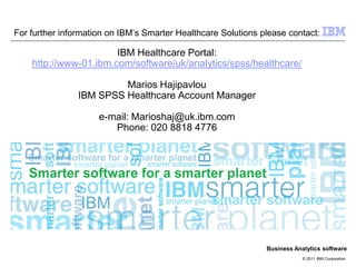 For further information on IBM’s Smarter Healthcare Solutions please contact:

                       IBM Healthcare Portal:
    http://www-01.ibm.com/software/uk/analytics/spss/healthcare/

                         Marios Hajipavlou
                IBM SPSS Healthcare Account Manager

                     e-mail: Marioshaj@uk.ibm.com
                        Phone: 020 8818 4776




                                                               Business Analytics software
                                                                           © 2011 IBM Corporation
 