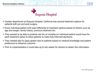 Business Analytics software




 Cardiac department at Sequoia Hospital, California has several treatment options for
  patients both pre and post surgery.
 Every individual patient cold react differently to treatment options based on factors such as
  age and weight, family history, previous treatment etc.
 They wanted to be able to predicts risk the of mortality an individual patient would have for
  each treatment option to allow patients to make fully informed decisions.
 They needed also to apply global rules to patients based on medical knowledge and patient
  preference to influence outcome.
 Prior to implementation it could take up to two weeks for doctors to obtain this information.




                                                                                      © 2011 IBM Corporation
 