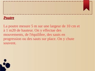 PoutrePoutre
La poutre mesure 5 m sur une largeur de 10 cm et
à 1 m20 de hauteur. On y effectue des
mouvements, de l'équilibre, des sauts en
progression ou des sauts sur place. On y chute
souvent.
 