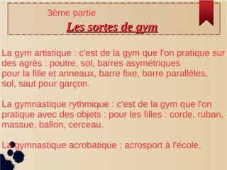 Les sortes de gymLes sortes de gym
La gym artistique : c'est de la gym que l'on pratique sur
des agrès : poutre, sol, barres asymétriques
pour la fille et anneaux, barre fixe, barre parallèles,
sol, saut pour garçon.
La gymnastique rythmique : c'est de la gym que l'on
pratique avec des objets : pour les filles : corde, ruban,
massue, ballon, cerceau.
La gymnastique acrobatique : acrosport à l'école.
3ème partie
 