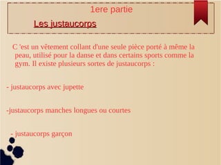 C 'est un vêtement collant d'une seule pièce porté à même la
peau, utilisé pour la danse et dans certains sports comme la
gym. Il existe plusieurs sortes de justaucorps :
- justaucorps avec jupette
-justaucorps manches longues ou courtes
- justaucorps garçon
1ere partie
Les justaucorpsLes justaucorps
 