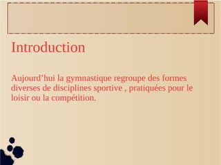Introduction
Aujourd’hui la gymnastique regroupe des formes
diverses de disciplines sportive , pratiquées pour le
loisir ou la compétition.
 