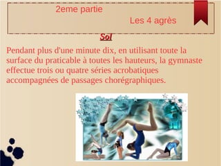 SolSol
Pendant plus d'une minute dix, en utilisant toute la
surface du praticable à toutes les hauteurs, la gymnaste
effectue trois ou quatre séries acrobatiques
accompagnées de passages chorégraphiques.
2eme partie
Les 4 agrès
 