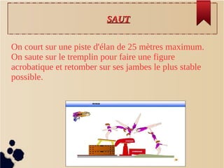 SAUTSAUT
On court sur une piste d'élan de 25 mètres maximum.
On saute sur le tremplin pour faire une figure
acrobatique et retomber sur ses jambes le plus stable
possible.
 