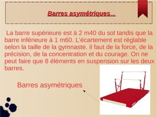 La barre supérieure est à 2 m40 du sol tandis que la
barre inférieure à 1 m60. L'écartement est réglable
selon la taille de la gymnaste. il faut de la force, de la
précision, de la concentration et du courage. On ne
peut faire que 8 éléments en suspension sur les deux
barres.
BarresBarres asymétriquesasymétriques......
Barres asymétriques
 