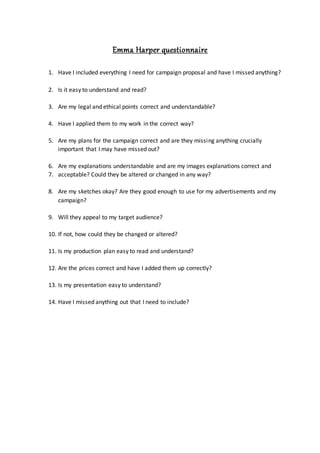 Emma Harper questionnaire
1. Have I included everything I need for campaign proposal and have I missed anything?
2. Is it easy to understand and read?
3. Are my legal and ethical points correct and understandable?
4. Have I applied them to my work in the correct way?
5. Are my plans for the campaign correct and are they missing anything crucially
important that I may have missed out?
6. Are my explanations understandable and are my images explanations correct and
7. acceptable? Could they be altered or changed in any way?
8. Are my sketches okay? Are they good enough to use for my advertisements and my
campaign?
9. Will they appeal to my target audience?
10. If not, how could they be changed or altered?
11. Is my production plan easy to read and understand?
12. Are the prices correct and have I added them up correctly?
13. Is my presentation easy to understand?
14. Have I missed anything out that I need to include?
 