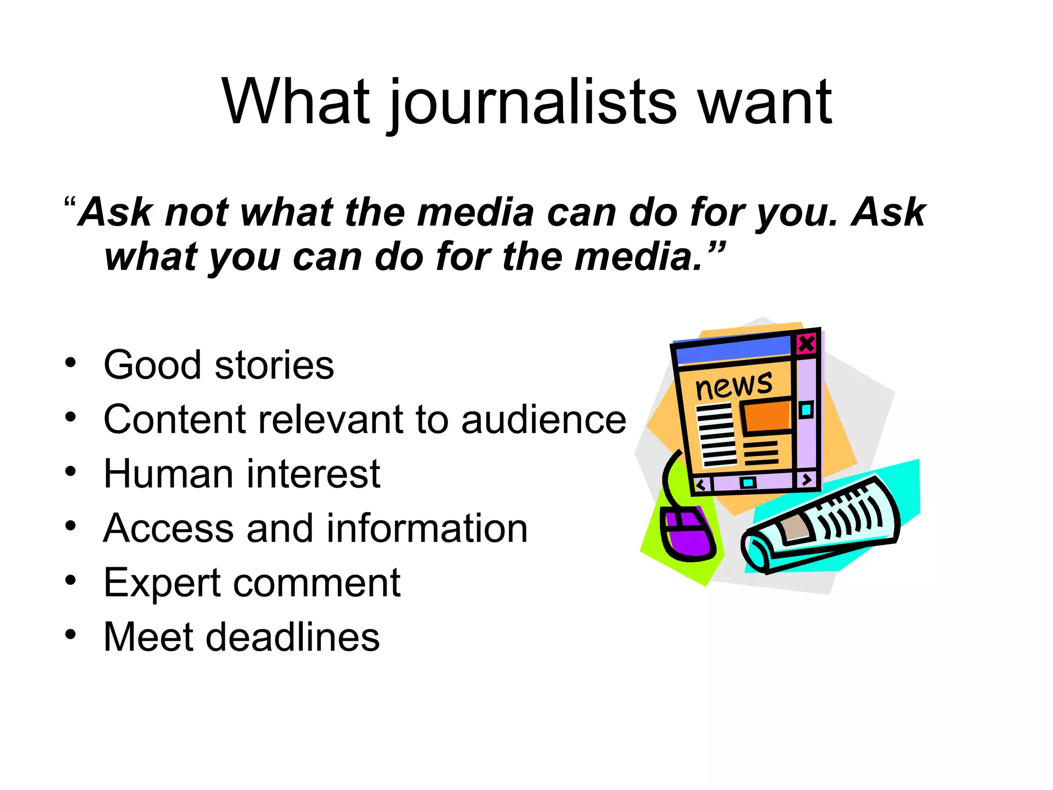 What journalists want
“Ask not what the media can do for you. Ask
what you can do for the media.”
• Good stories
• Content relevant to audience
• Human interest
• Access and information
• Expert comment
• Meet deadlines