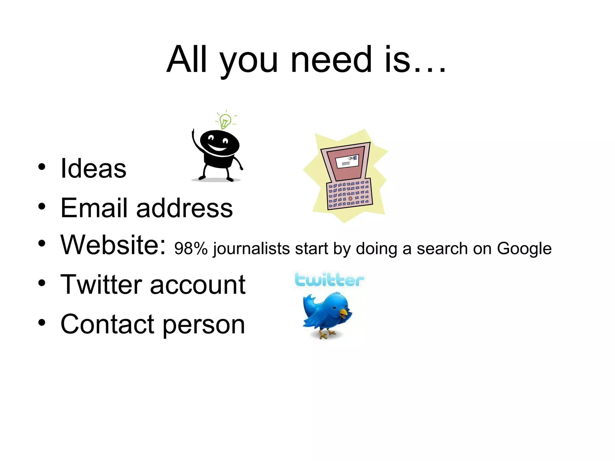 All you need is…
• Ideas
• Email address
• Website: 98% journalists start by doing a search on Google
• Twitter account
• Contact person