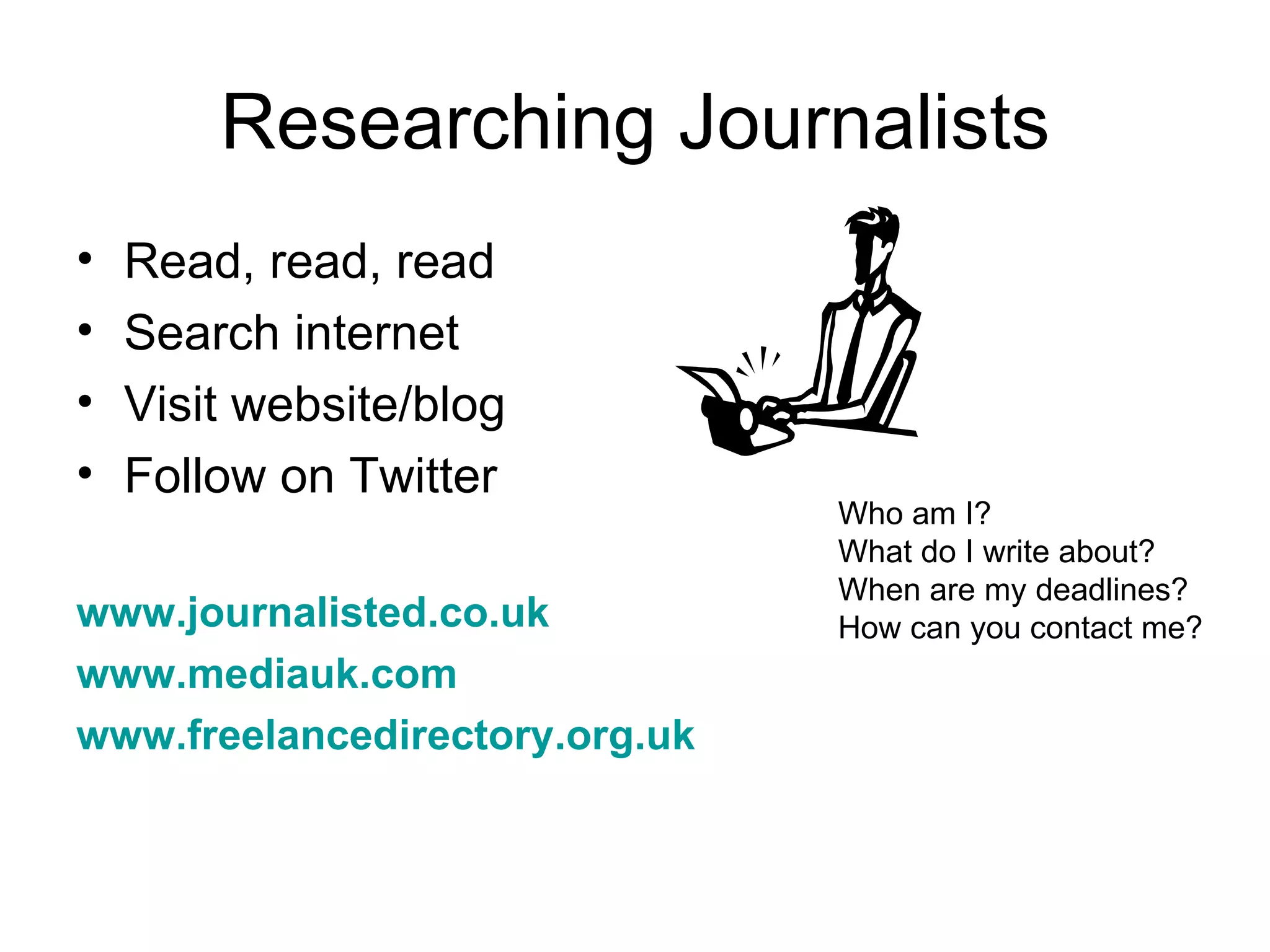 Researching Journalists
• Read, read, read
• Search internet
• Visit website/blog
• Follow on Twitter
Who am I?
What do I write about?
When are my deadlines?
www.journalisted.co.uk How can you contact me?
www.mediauk.com
www.freelancedirectory.org.uk