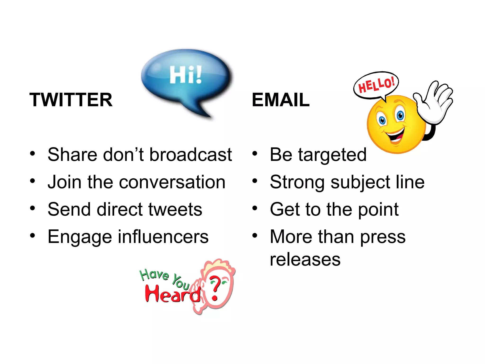 TWITTER EMAIL
• Share don’t broadcast • Be targeted
• Join the conversation • Strong subject line
• Send direct tweets • Get to the point
• Engage influencers • More than press
releases