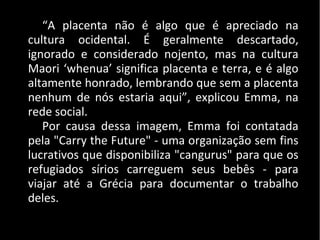 “A placenta não é algo que é apreciado na
cultura ocidental. É geralmente descartado,
ignorado e considerado nojento, mas na cultura
Maori ‘whenua’ significa placenta e terra, e é algo
altamente honrado, lembrando que sem a placenta
nenhum de nós estaria aqui”, explicou Emma, na
rede social.
Por causa dessa imagem, Emma foi contatada
pela "Carry the Future" - uma organização sem fins
lucrativos que disponibiliza "cangurus" para que os
refugiados sírios carreguem seus bebês - para
viajar até a Grécia para documentar o trabalho
deles.
 