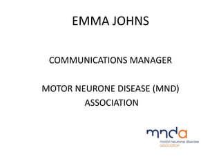 EMMA JOHNS
COMMUNICATIONS MANAGER
MOTOR NEURONE DISEASE (MND)
ASSOCIATION
 